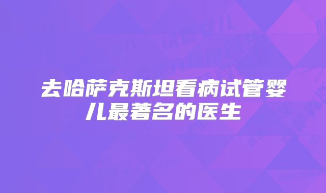 去哈萨克斯坦看病试管婴儿最著名的医生