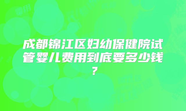 成都锦江区妇幼保健院试管婴儿费用到底要多少钱？