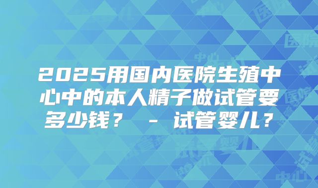 2025用国内医院生殖中心中的本人精子做试管要多少钱？ - 试管婴儿？