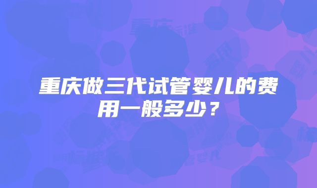 重庆做三代试管婴儿的费用一般多少？