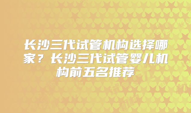 长沙三代试管机构选择哪家？长沙三代试管婴儿机构前五名推荐
