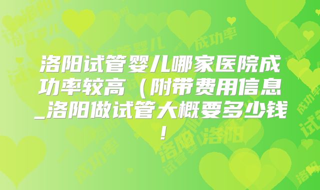 洛阳试管婴儿哪家医院成功率较高（附带费用信息_洛阳做试管大概要多少钱！