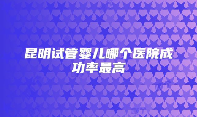 昆明试管婴儿哪个医院成功率最高