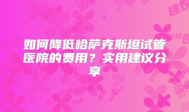 如何降低哈萨克斯坦试管医院的费用？实用建议分享
