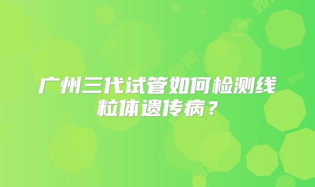 广州三代试管如何检测线粒体遗传病?