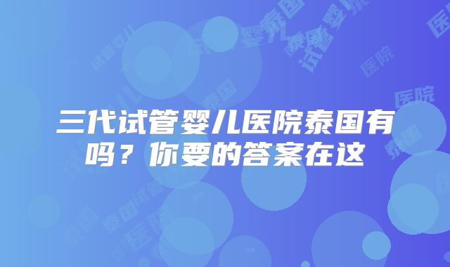 三代试管婴儿医院泰国有吗？你要的答案在这