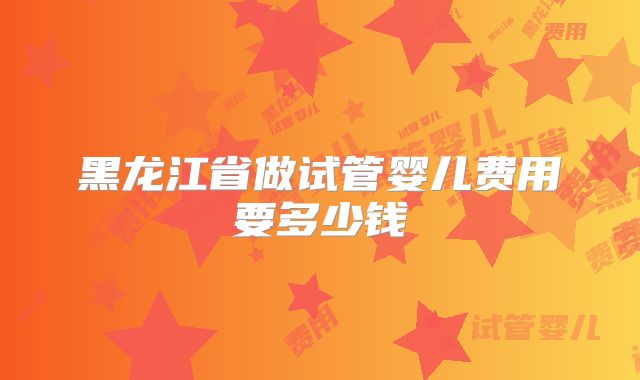 黑龙江省做试管婴儿费用要多少钱