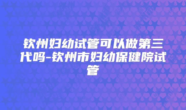 钦州妇幼试管可以做第三代吗-钦州市妇幼保健院试管