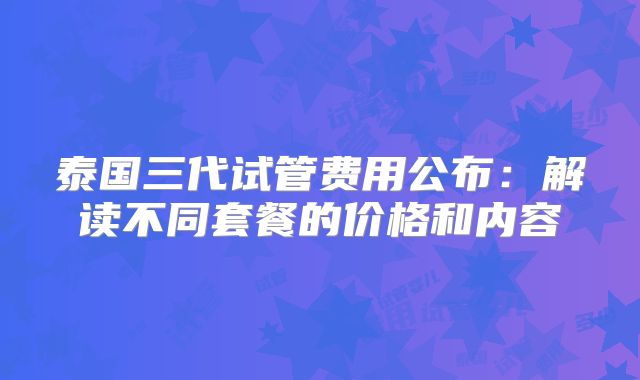 泰国三代试管费用公布:解读不同套餐的价格和内容
