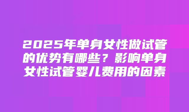 2025年单身女性做试管的优势有哪些?影响单身女性试管婴儿费用的因素