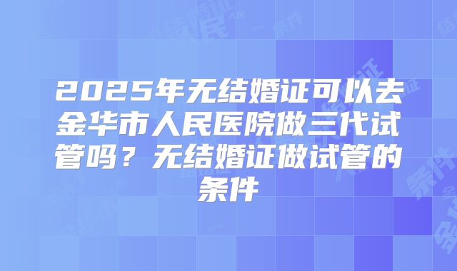 2025年无结婚证可以去金华市人民医院做三代试管吗？无结婚证做试管的条件