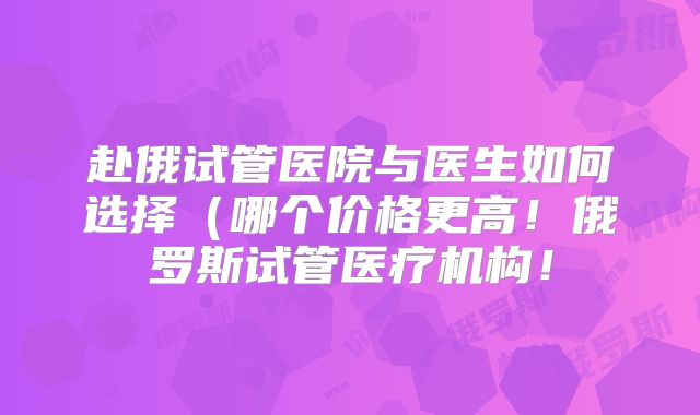 赴俄试管医院与医生如何选择（哪个价格更高！俄罗斯试管医疗机构！