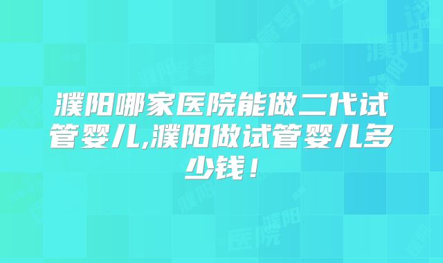 濮阳哪家医院能做二代试管婴儿,濮阳做试管婴儿多少钱！