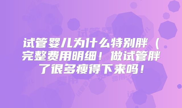 试管婴儿为什么特别胖（完整费用明细！做试管胖了很多瘦得下来吗！