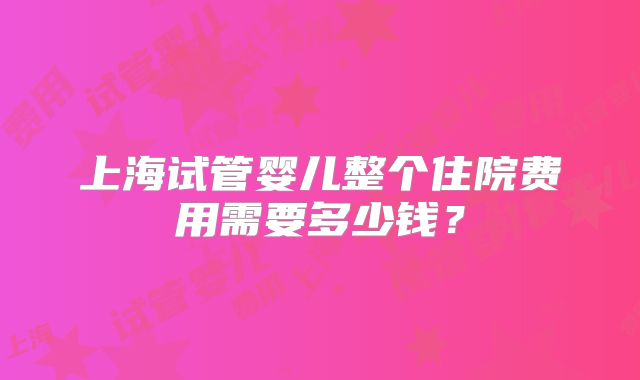 上海试管婴儿整个住院费用需要多少钱？