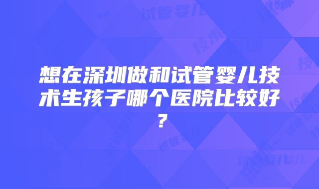 想在深圳做和试管婴儿技术生孩子哪个医院比较好?