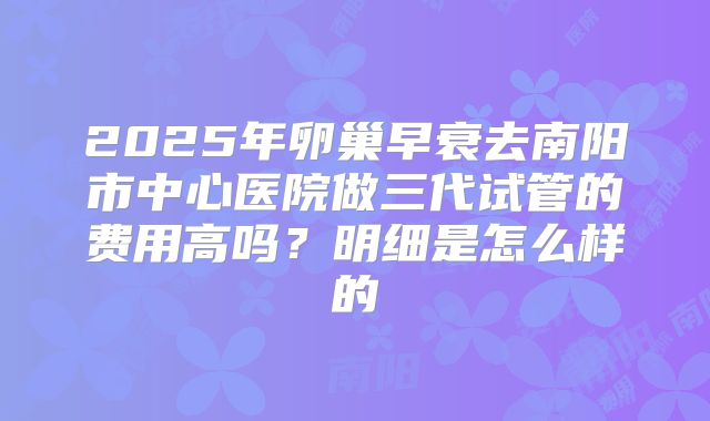 2025年卵巢早衰去南阳市中心医院做三代试管的费用高吗?明细是怎么样的