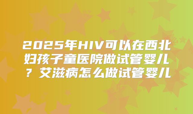 2025年HIV可以在西北妇孩子童医院做试管婴儿?艾滋病怎么做试管婴儿