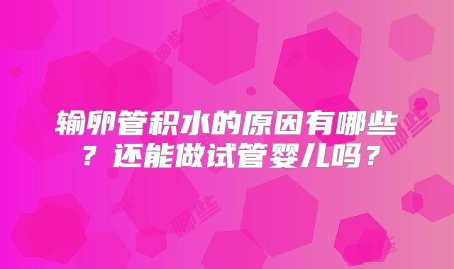 输卵管积水的原因有哪些?还能做试管婴儿吗?