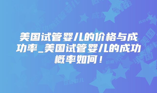 美国试管婴儿的价格与成功率_美国试管婴儿的成功概率如何！