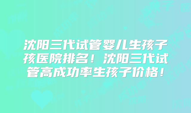 沈阳三代试管婴儿生孩子孩医院排名！沈阳三代试管高成功率生孩子价格！