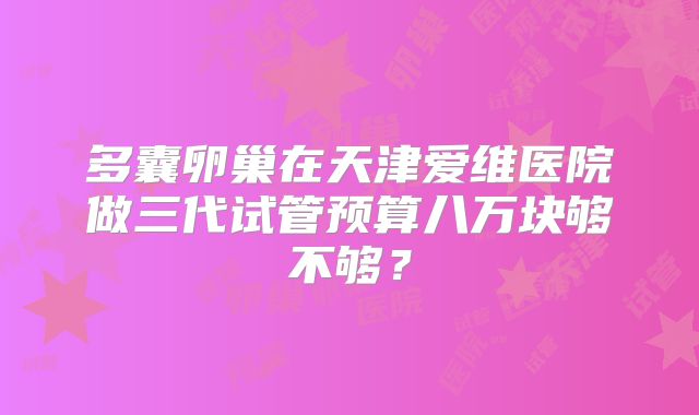多囊卵巢在天津爱维医院做三代试管预算八万块够不够?