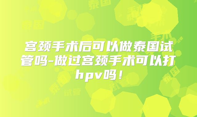 宫颈手术后可以做泰国试管吗-做过宫颈手术可以打hpv吗！
