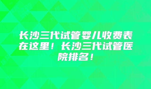 长沙三代试管婴儿收费表在这里!长沙三代试管医院排名!
