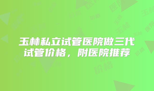 玉林私立试管医院做三代试管价格，附医院推荐