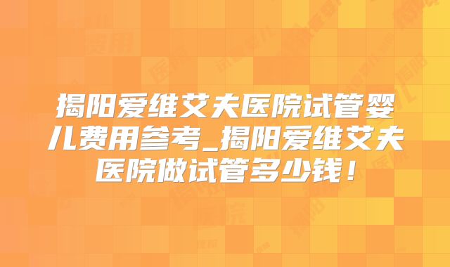 揭阳爱维艾夫医院试管婴儿费用参考_揭阳爱维艾夫医院做试管多少钱!