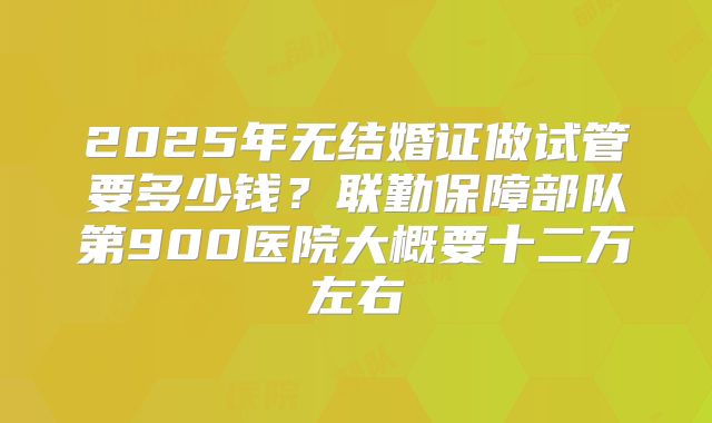 2025年无结婚证做试管要多少钱?联勤保障部队第900医院大概要十二万左右