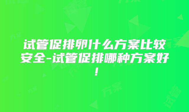 试管促排卵什么方案比较安全-试管促排哪种方案好!