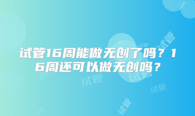 试管16周能做无创了吗?16周还可以做无创吗?