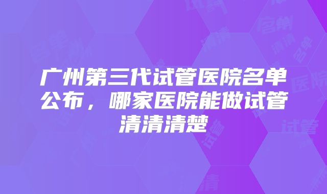 广州第三代试管医院名单公布，哪家医院能做试管清清清楚