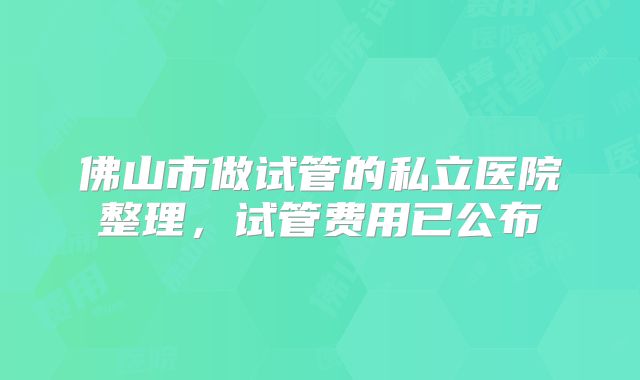 佛山市做试管的私立医院整理,试管费用已公布