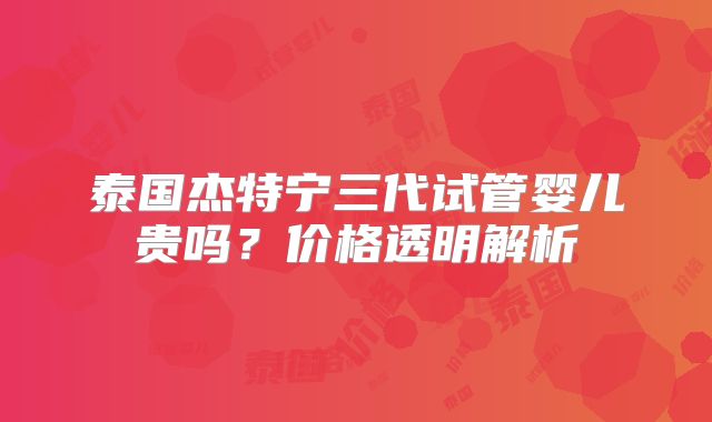 泰国杰特宁三代试管婴儿贵吗？价格透明解析