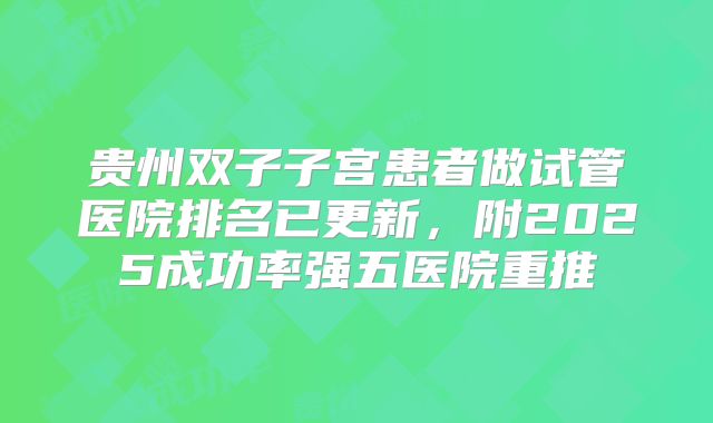 贵州双子子宫患者做试管医院排名已更新，附2025成功率强五医院重推