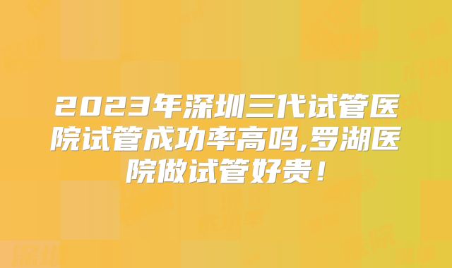 2023年深圳三代试管医院试管成功率高吗,罗湖医院做试管好贵！