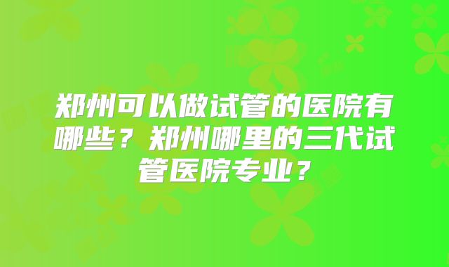 郑州可以做试管的医院有哪些?郑州哪里的三代试管医院专业?