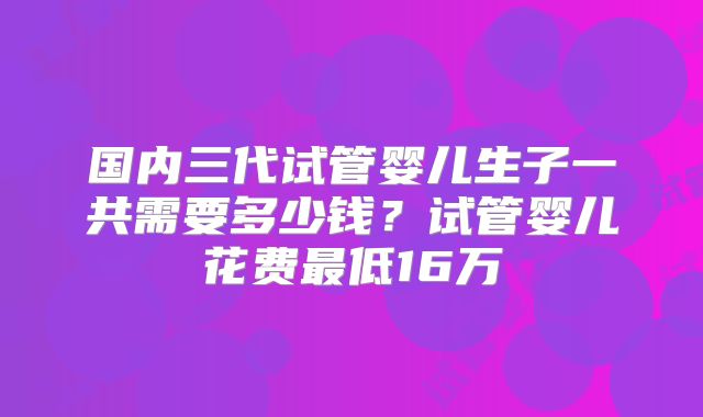 国内三代试管婴儿生子一共需要多少钱？试管婴儿花费最低16万