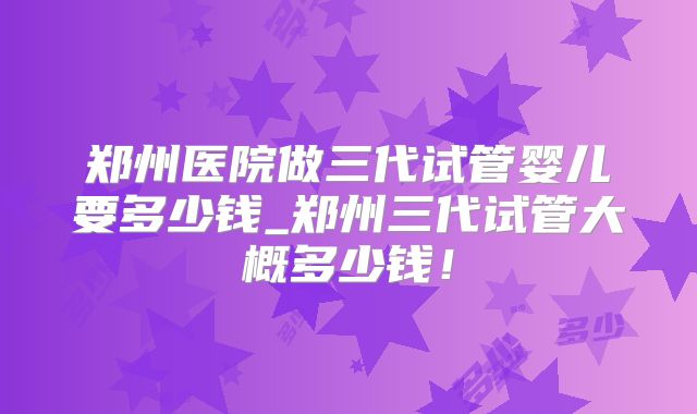 郑州医院做三代试管婴儿要多少钱_郑州三代试管大概多少钱！