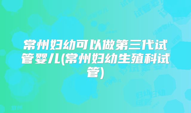 常州妇幼可以做第三代试管婴儿(常州妇幼生殖科试管)