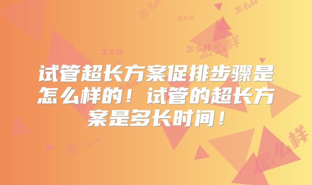 试管超长方案促排步骤是怎么样的！试管的超长方案是多长时间！