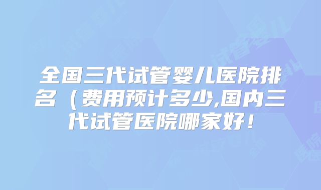 全国三代试管婴儿医院排名（费用预计多少,国内三代试管医院哪家好！