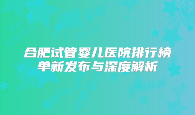 合肥试管婴儿医院排行榜单新发布与深度解析