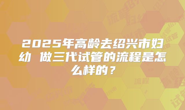 2025年高龄去绍兴市妇幼 做三代试管的流程是怎么样的?