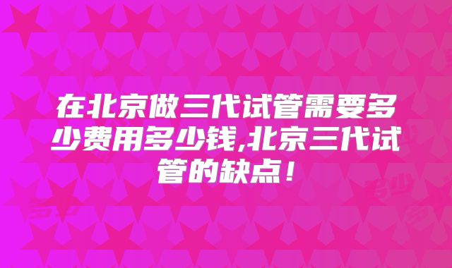 在北京做三代试管需要多少费用多少钱,北京三代试管的缺点！