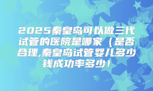 2025秦皇岛可以做三代试管的医院是哪家(是否合理,秦皇岛试管婴儿多少钱成功率多少!