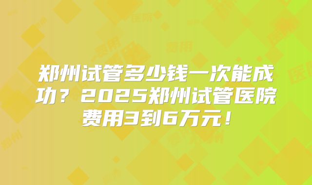 郑州试管多少钱一次能成功?2025郑州试管医院费用3到6万元!