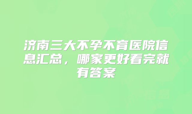 济南三大不孕不育医院信息汇总,哪家更好看完就有答案
